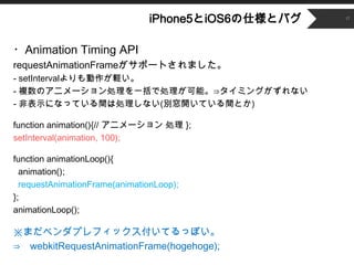 ʳǲԱ5Ⱦ6˘ȥХ   17




?Animation Timing API
requestAnimationFrameݩ`Ȥޤ
- setIntervalX
- }Υ˥`IһǄIܡ?ߥ󥰤ʤ
- ǱʾˤʤäƤgτIʤ(e_ƤgȤ)

function animation(){// ˥` I };
setInterval(animation, 100);

function animationLoop(){
  animation();
  requestAnimationFrame(animationLoop);
};
animationLoop();

ޤ٥ץեåƤäݤ
? webkitRequestAnimationFrame(hogehoge);
 