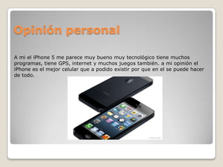 Opinión personal

A mi el iPhone 5 me parece muy bueno muy tecnológico tiene muchos
programas, tiene GPS, internet y muchos juegos también. a mi opinión el
iPhone es el mejor celular que a podido existir por que en el se puede hacer
de todo.
 