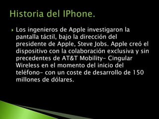    Los ingenieros de Apple investigaron la
    pantalla táctil, bajo la dirección del
    presidente de Apple, Steve Jobs. Apple creó el
    dispositivo con la colaboración exclusiva y sin
    precedentes de AT&T Mobility- Cingular
    Wireless en el momento del inicio del
    teléfono- con un coste de desarrollo de 150
    millones de dólares.
 