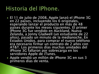    El 11 de julio de 2008, Apple lanzó el iPhone 3G
    en 22 países, incluyendo los 6 originales,
    esperando lanzar el producto en más de 48
    países durante los meses siguientes. El primer
    iPhone 3G fue vendido en Auckland, Nueva
    Zelanda, a Jonny Gladwell (un estudiante de 22
    años), pasado un minuto de la medianoche. En
    Estados Unidos, para comprar el nuevo teléfono
    era necesario firmar un contrato de 2 años con
    AT&T. Los primeros días muchas unidades del
    iPhone 3G fallaron por sobrecarga en los
    servidores Apple de iTunes.
   Apple vendió un millón de iPhone 3G en sus 3
    primeros días de venta.
 