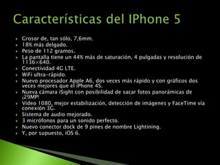    Grosor de, tan sólo, 7,6mm.
   18% más delgado.
   Peso de 112 gramos.
   La pantalla tiene un 44% más de saturación, 4 pulgadas y resolución de
    1136×640.
   Conectividad 4G LTE.
   WiFi ultra-rápido.
   Nuevo procesador Apple A6, dos veces más rápido y con gráficos dos
    veces mejores que el iPhone 4S.
   Nueva cámara iSight con posibilidad de sacar fotos panorámicas de
    ¡29MP!
   Vídeo 1080, mejor estabilización, detección de imágenes y FaceTime vía
    conexión 3G.
   Sistema de audio mejorado.
   3 micrófonos para un sonido perfecto.
   Nuevo conector dock de 9 pines de nombre Lightining.
   Y, por supuesto, iOS 6.
 