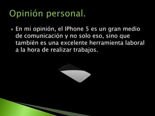    En mi opinión, el IPhone 5 es un gran medio
    de comunicación y no solo eso, sino que
    también es una excelente herramienta laboral
    a la hora de realizar trabajos.
 