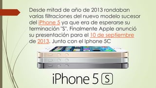 Desde mitad de año de 2013 rondaban
varias filtraciones del nuevo modelo sucesor
del iPhone 5 ya que era de esperarse su
terminación "S". Finalmente Apple anunció
su presentación para el 10 de septiembre
de 2013. Junto con el Iphone 5C
 