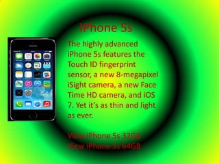 IPhone 5s
The highly advanced
iPhone 5s features the
Touch ID fingerprint
sensor, a new 8-megapixel
iSight camera, a new Face
Time HD camera, and iOS
7. Yet it’s as thin and light
as ever.
View iPhone 5s 32GB
View iPhone 5s 64GB
 