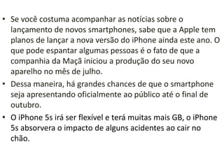 • Se você costuma acompanhar as notícias sobre o
lançamento de novos smartphones, sabe que a Apple tem
planos de lançar a nova versão do iPhone ainda este ano. O
que pode espantar algumas pessoas é o fato de que a
companhia da Maçã iniciou a produção do seu novo
aparelho no mês de julho.
• Dessa maneira, há grandes chances de que o smartphone
seja apresentando oficialmente ao público até o final de
outubro.
• O iPhone 5s irá ser flexível e terá muitas mais GB, o iPhone
5s absorvera o impacto de alguns acidentes ao cair no
chão.
 