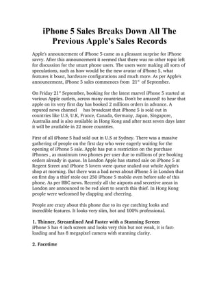 iPhone 5 Sales Breaks Down All The
       Previous Apple's Sales Records
Apple's announcement of iPhone 5 came as a pleasant surprise for iPhone 
savvy. After this announcement it seemed that there was no other topic left 
for discussion for the smart phone users. The users were making all sorts of 
speculations, such as how would be the new avatar of iPhone 5, what 
features it boast, hardware configurations and much more. As per Apple's 
announcement, iPhone 5 sales commences from  21st   of September.

On Friday 21st September, booking for the latest marvel iPhone 5 started at 
various Apple outlets, across many countries. Don't be amazed! to hear that 
apple on its very first day has booked 2 millions orders in advance. A 
reputed news channel     has broadcast that iPhone 5 is sold out in 
countries like U.S, U.K, France, Canada, Germany, Japan, Singapore, 
Australia and is also available in Hong Kong and after next seven days later 
it will be available in 22 more countries.

First of all iPhone 5 had sold out in U.S at Sydney. There was a massive 
gathering of people on the first day who were eagerly waiting for the 
opening of iPhone 5 sale. Apple has put a restriction on the purchase 
iPhones , as maximum two phones per user due to millions of pre booking 
orders already in queue. In London Apple has started sale on iPhone 5 at 
Regent Street and iPhone 5 lovers were queue snaked out whole Apple's 
shop at morning. But there was a bad news about iPhone 5 in London that 
on first day a thief stole out 250 iPhone 5 mobile even before sale of this 
phone. As per BBC news. Recently all the airports and secretive areas in 
London are announced to be red alert to search this thief. In Hong Kong 
people were welcomed by clapping and cheering. 

People are crazy about this phone due to its eye catching looks and 
incredible features. It looks very slim, hot and 100% professional. 

1. Thinner, Streamlined And Faster with a Stunning Screen
iPhone 5 has 4 inch screen and looks very thin but not weak, it is fast­
loading and has 8 megapixel camera with stunning clarity.   

2. Facetime 
 