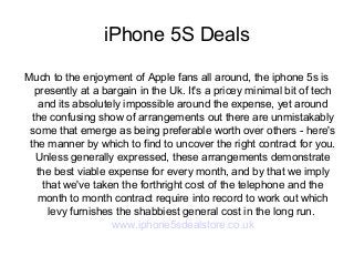 iPhone 5S Deals
Much to the enjoyment of Apple fans all around, the iphone 5s is
presently at a bargain in the Uk. It's a pricey minimal bit of tech
and its absolutely impossible around the expense, yet around
the confusing show of arrangements out there are unmistakably
some that emerge as being preferable worth over others - here's
the manner by which to find to uncover the right contract for you.
Unless generally expressed, these arrangements demonstrate
the best viable expense for every month, and by that we imply
that we've taken the forthright cost of the telephone and the
month to month contract require into record to work out which
levy furnishes the shabbiest general cost in the long run.
www.iphone5sdealstore.co.uk

 
