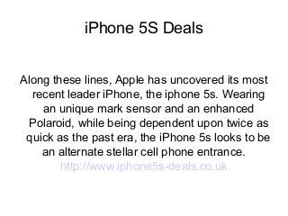 iPhone 5S Deals
Along these lines, Apple has uncovered its most
recent leader iPhone, the iphone 5s. Wearing
an unique mark sensor and an enhanced
Polaroid, while being dependent upon twice as
quick as the past era, the iPhone 5s looks to be
an alternate stellar cell phone entrance.
http://www.iphone5s-deals.co.uk

 