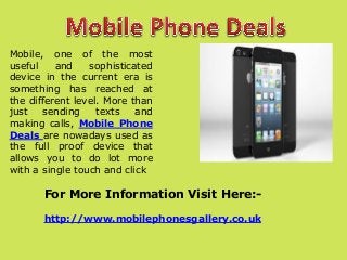 Mobile, one of the most
useful
and
sophisticated
device in the current era is
something has reached at
the different level. More than
just
sending
texts
and
making calls, Mobile Phone
Deals are nowadays used as
the full proof device that
allows you to do lot more
with a single touch and click

For More Information Visit Here:http://www.mobilephonesgallery.co.uk

 