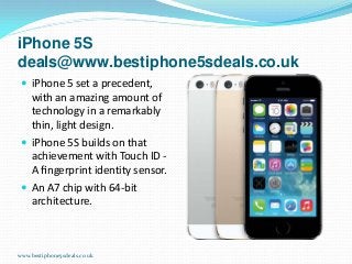 iPhone 5S
deals@www.bestiphone5sdeals.co.uk
 iPhone 5 set a precedent,

with an amazing amount of
technology in a remarkably
thin, light design.
 iPhone 5S builds on that
achievement with Touch ID A ﬁngerprint identity sensor.
 An A7 chip with 64-bit
architecture.

www.bestiphone5sdeals.co.uk

 