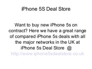 iPhone 5S Deal Store
Want to buy new iPhone 5s on
contract? Here we have a great range
of compared iPhone 5s deals with all
the major networks in the UK at
iPhone 5s Deal Store @
http://www.iphone5sdealstore.co.uk

 