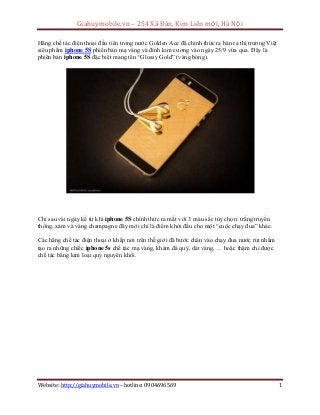 Giahuymobile.vn – 254 Xã Đàn, Kim Liên mới, Hà Nội
Website: http://giahuymobile.vn – hotline: 0904696569 1
Hãng chế tác điện thoại đầu tiên trong nước Golden Ace đã chính thức ra bán ra thị trường Việt
siêu phẩm iphone 5S phiên bản mạ vàng và đính kim cương vào ngày 25/9 vừa qua. Đây là
phiên bản iphone 5S đặc biệt mang tên “Glossy Gold” (vàng bóng).
Chỉ sau vài ngày kể từ khi iphone 5S chính thức ra mắt với 3 màu sắc tùy chọn: trắng truyền
thống, xám và vàng champagne đây mới chỉ là điểm khởi đầu cho một “cuộc chạy đua” khác.
Các hãng chế tác điện thoại ở khắp nơi trên thế giới đã bước chân vào chạy đua nước rút nhằm
tạo ra những chiếc iphone 5s chế tác mạ vàng, khảm đá quý, dát vàng, … hoặc thậm chí được
chế tác bằng kim loại quý nguyên khối.
 