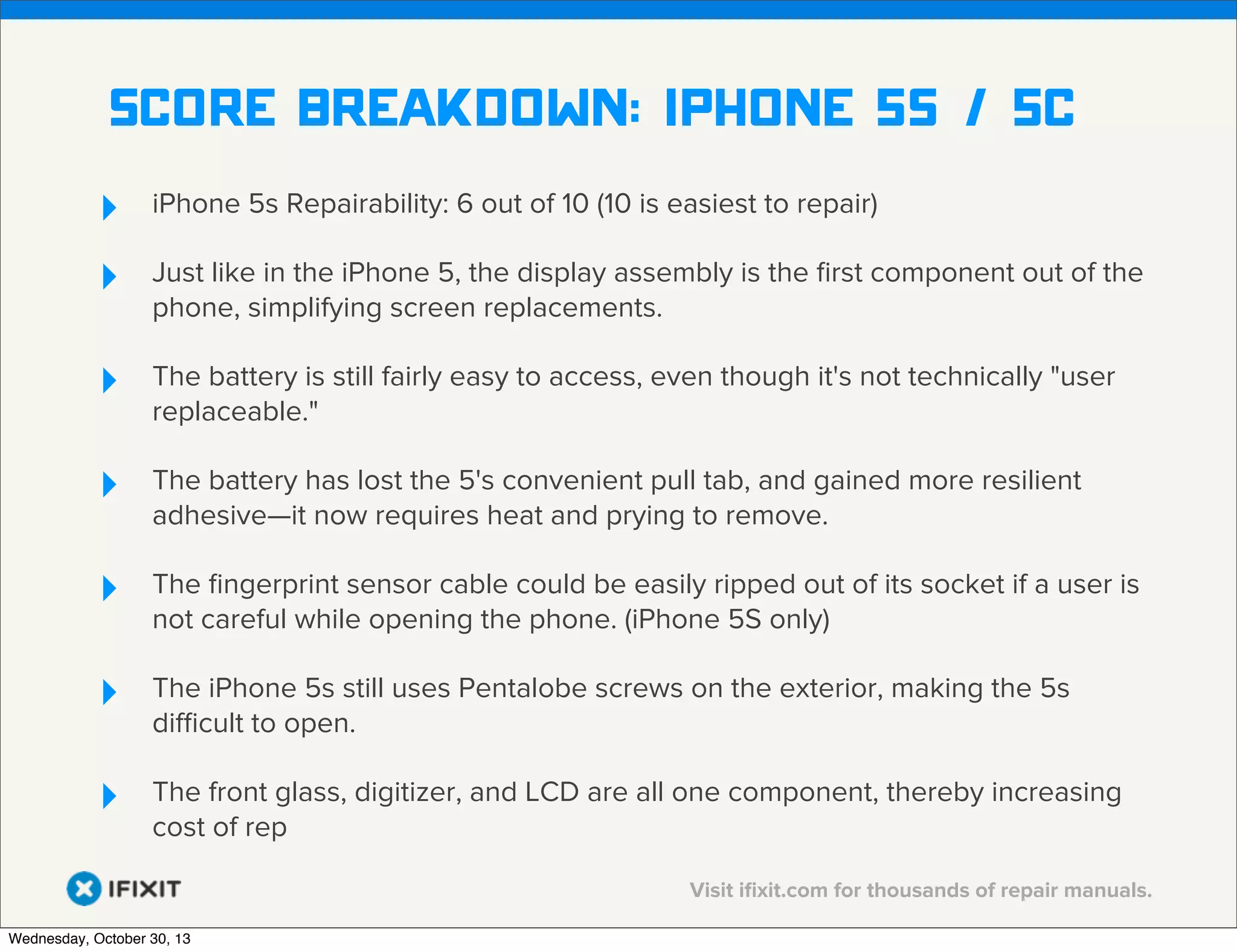 v

Score breakdown: iphone 5s / 5c
‣
‣

iPhone 5s Repairability: 6 out of 10 (10 is easiest to repair)

‣

The battery is still fairly easy to access, even though it's not technically "user
replaceable."

‣

The battery has lost the 5's convenient pull tab, and gained more resilient
adhesive—it now requires heat and prying to remove.

‣

The ﬁngerprint sensor cable could be easily ripped out of its socket if a user is
not careful while opening the phone. (iPhone 5S only)

‣

The iPhone 5s still uses Pentalobe screws on the exterior, making the 5s
diﬃcult to open.

‣

The front glass, digitizer, and LCD are all one component, thereby increasing
cost of rep

Just like in the iPhone 5, the display assembly is the ﬁrst component out of the
phone, simplifying screen replacements.

Visit iﬁxit.com for thousands of repair manuals.
Wednesday, October 30, 13

 