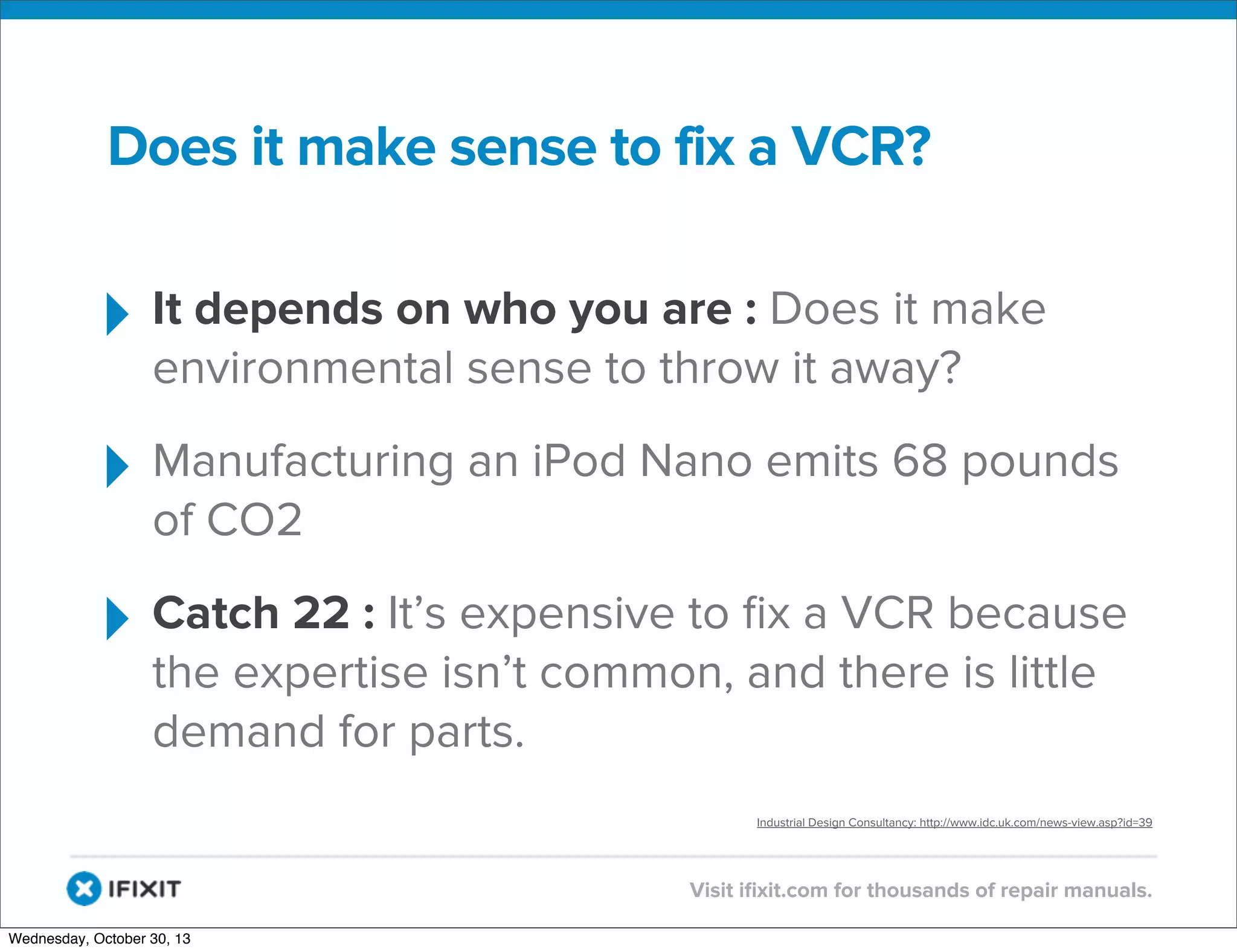 v

Does it make sense to fix a VCR?

‣ It depends on who you are : Does it make
environmental sense to throw it away?

‣ Manufacturing an iPod Nano emits 68 pounds
of CO2

‣ Catch 22 : It’s expensive to ﬁx a VCR because
the expertise isn’t common, and there is little
demand for parts.

Industrial Design Consultancy: http://www.idc.uk.com/news-view.asp?id=39

v
Wednesday, October 30, 13

Visit iﬁxit.com for thousands of repair manuals.

 