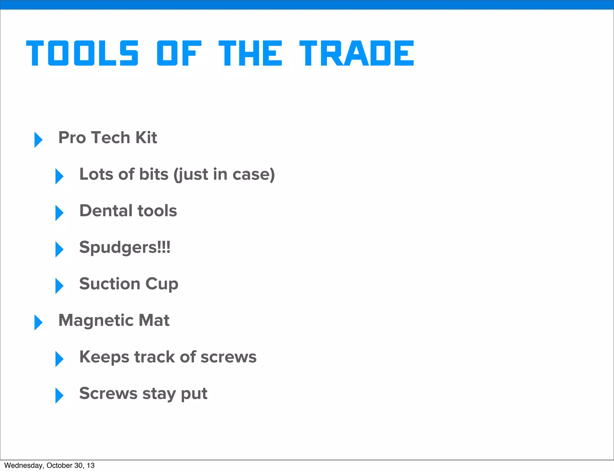 v

Tools of the trade
‣

Pro Tech Kit

‣
‣
‣
‣
‣

Lots of bits (just in case)
Dental tools
Spudgers!!!
Suction Cup

Magnetic Mat

‣
‣

Keeps track of screws
Screws stay put

Wednesday, October 30, 13

v

Visit iﬁxit.com for thousands of repair manuals.

 