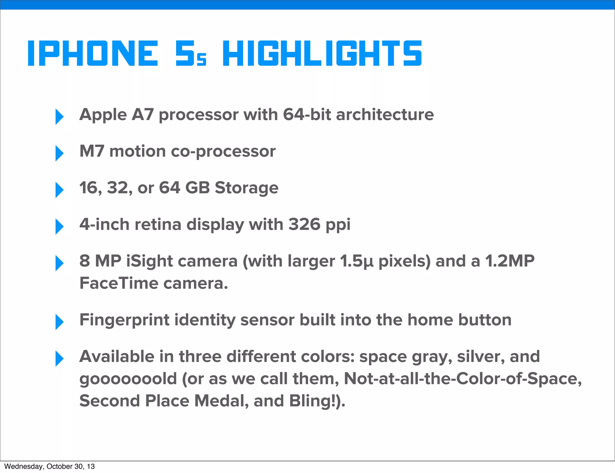 v

iphone 5s Highlights
‣
‣
‣
‣
‣

Apple A7 processor with 64-bit architecture

‣
‣

Fingerprint identity sensor built into the home button

M7 motion co-processor
16, 32, or 64 GB Storage
4-inch retina display with 326 ppi
8 MP iSight camera (with larger 1.5µ pixels) and a 1.2MP
FaceTime camera.

Available in three diﬀerent colors: space gray, silver, and
gooooooold (or as we call them, Not-at-all-the-Color-of-Space,
Second Place Medal, and Bling!).

Wednesday, October 30, 13

v

Visit iﬁxit.com for thousands of repair manuals.

 