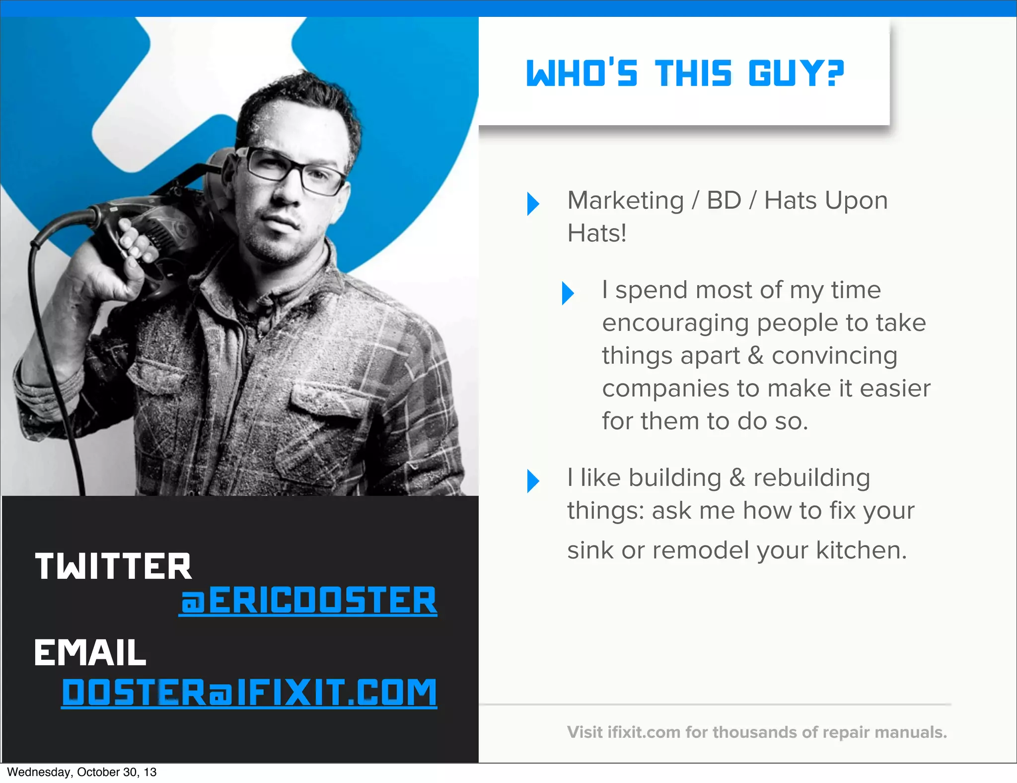 v

WHO’S THIS GUY?
‣

Marketing / BD / Hats Upon
Hats!

‣

‣

Twitter
@EricDoster
email
doster@ifixit.com
Wednesday, October 30, 13

v

I spend most of my time
encouraging people to take
things apart & convincing
companies to make it easier
for them to do so.

I like building & rebuilding
things: ask me how to ﬁx your
sink or remodel your kitchen.

Visit iﬁxit.com for thousands of repair manuals.

 