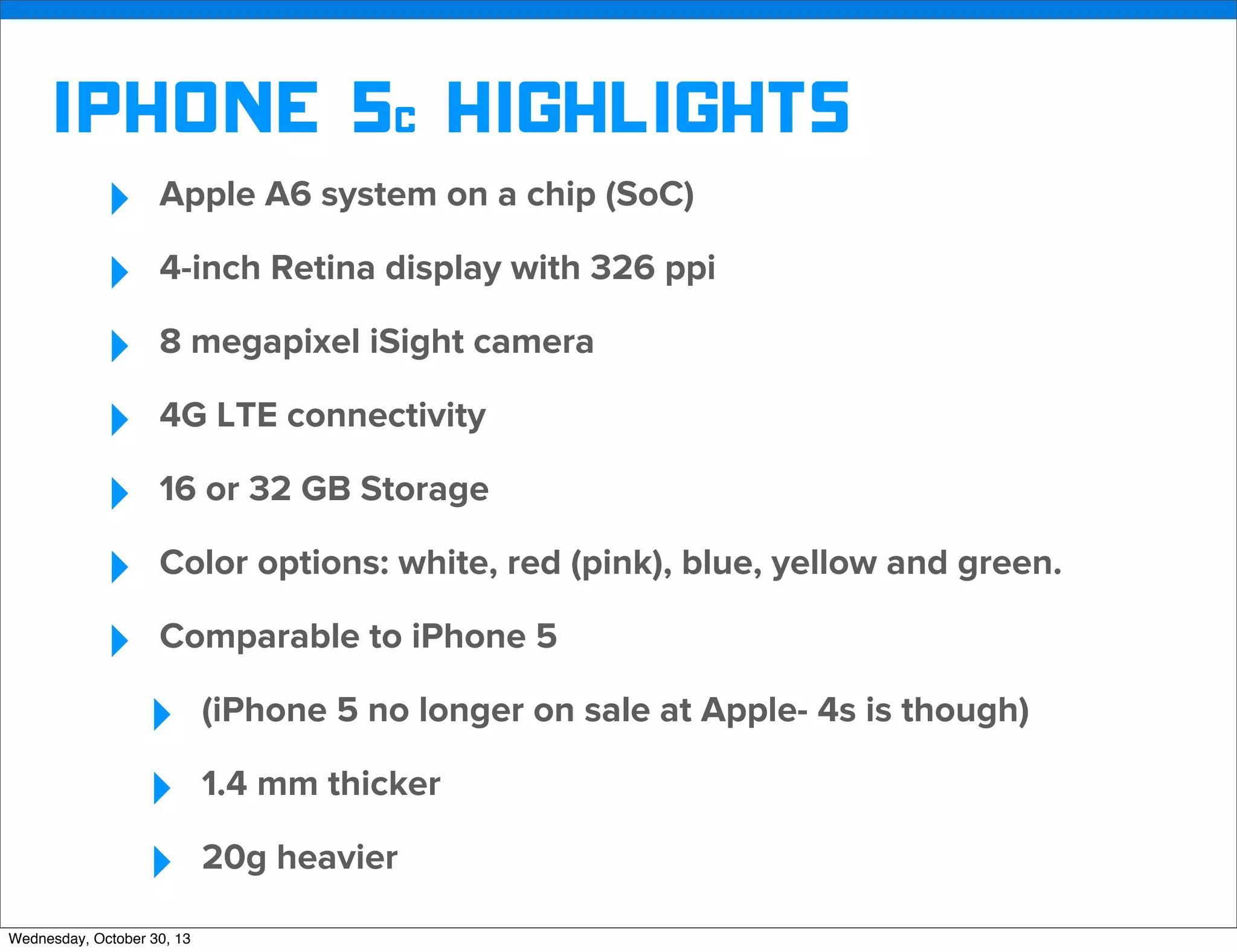 v

iphone 5c Highlights
‣
‣
‣
‣
‣
‣
‣

Apple A6 system on a chip (SoC)
4-inch Retina display with 326 ppi
8 megapixel iSight camera
4G LTE connectivity
16 or 32 GB Storage
Color options: white, red (pink), blue, yellow and green.
Comparable to iPhone 5

‣
‣
‣
Wednesday, October 30, 13

(iPhone 5 no longer on sale at Apple- 4s is though)
1.4 mm thicker
20g heavier

v

Visit iﬁxit.com for thousands of repair manuals.

 