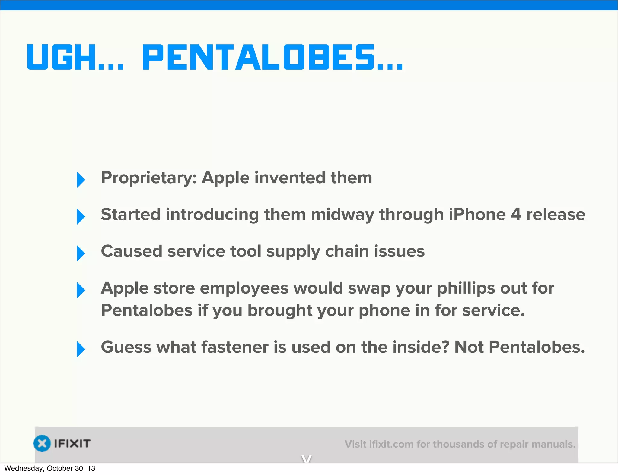 v

ugh... Pentalobes...
‣
‣
‣
‣

Proprietary: Apple invented them

‣

Guess what fastener is used on the inside? Not Pentalobes.

Wednesday, October 30, 13

Started introducing them midway through iPhone 4 release
Caused service tool supply chain issues
Apple store employees would swap your phillips out for
Pentalobes if you brought your phone in for service.

v

Visit iﬁxit.com for thousands of repair manuals.

 