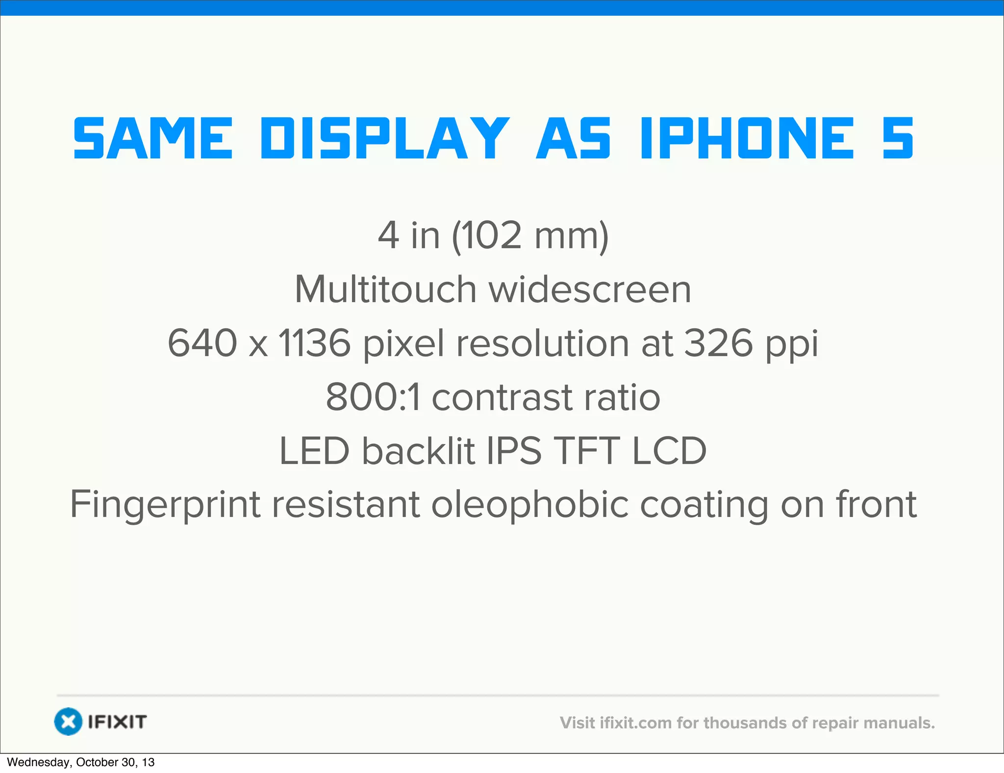 v

same display as iphone 5
4 in (102 mm)
Multitouch widescreen
640 x 1136 pixel resolution at 326 ppi
800:1 contrast ratio
LED backlit IPS TFT LCD
Fingerprint resistant oleophobic coating on front

v
Wednesday, October 30, 13

Visit iﬁxit.com for thousands of repair manuals.

 