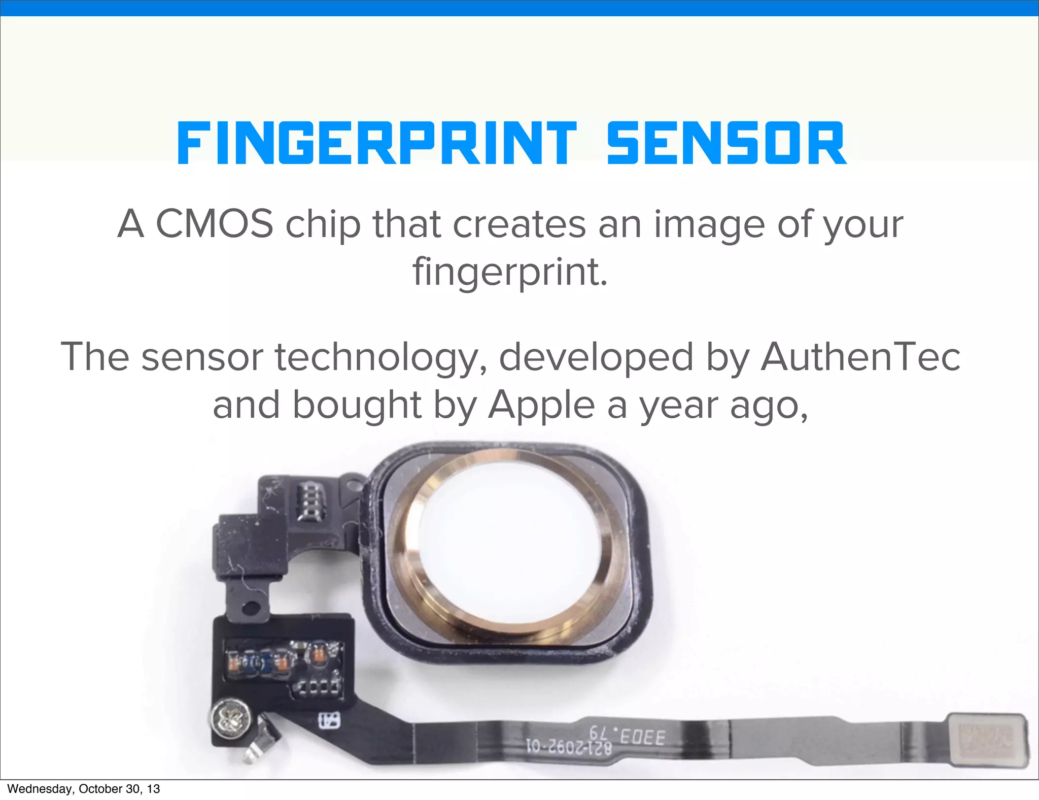 v

fingerprint sensor
A CMOS chip that creates an image of your
fingerprint.
The sensor technology, developed by AuthenTec
and bought by Apple a year ago,

v
Wednesday, October 30, 13

Visit iﬁxit.com for thousands of repair manuals.

 