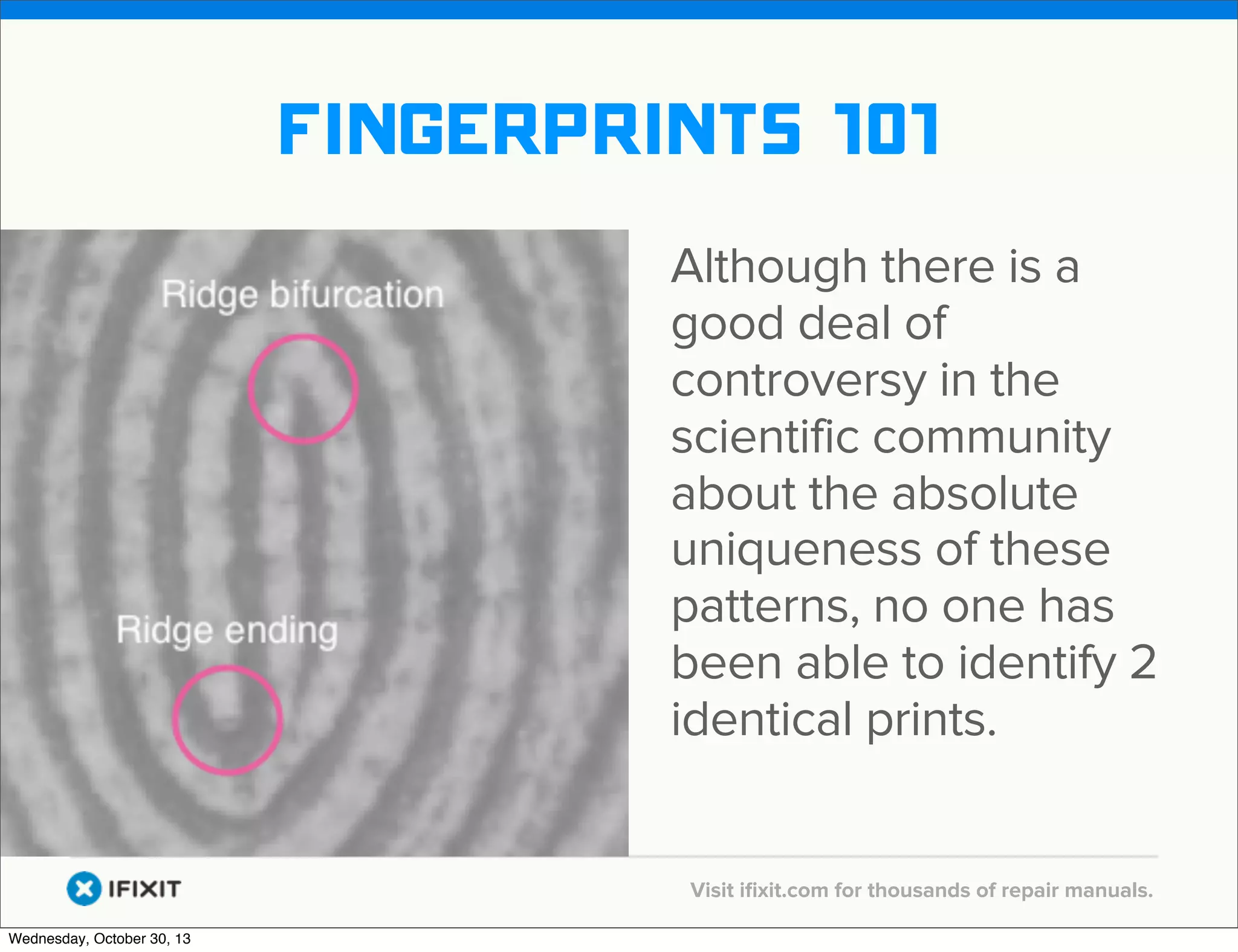 v

fingerprints 101
Although there is a
good deal of
controversy in the
scientific community
about the absolute
uniqueness of these
patterns, no one has
been able to identify 2
identical prints.
v
Wednesday, October 30, 13

Visit iﬁxit.com for thousands of repair manuals.

 