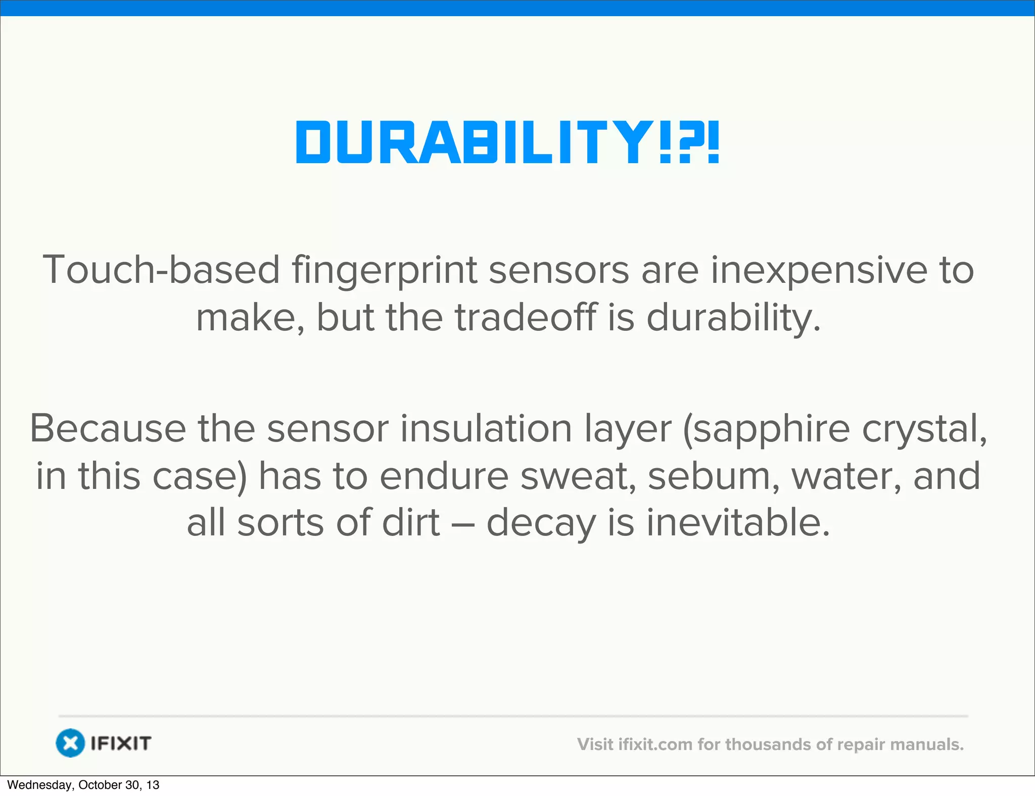 v

durability!?!
Touch-based fingerprint sensors are inexpensive to
make, but the tradeoff is durability.
Because the sensor insulation layer (sapphire crystal,
in this case) has to endure sweat, sebum, water, and
all sorts of dirt – decay is inevitable.

v
Wednesday, October 30, 13

Visit iﬁxit.com for thousands of repair manuals.

 