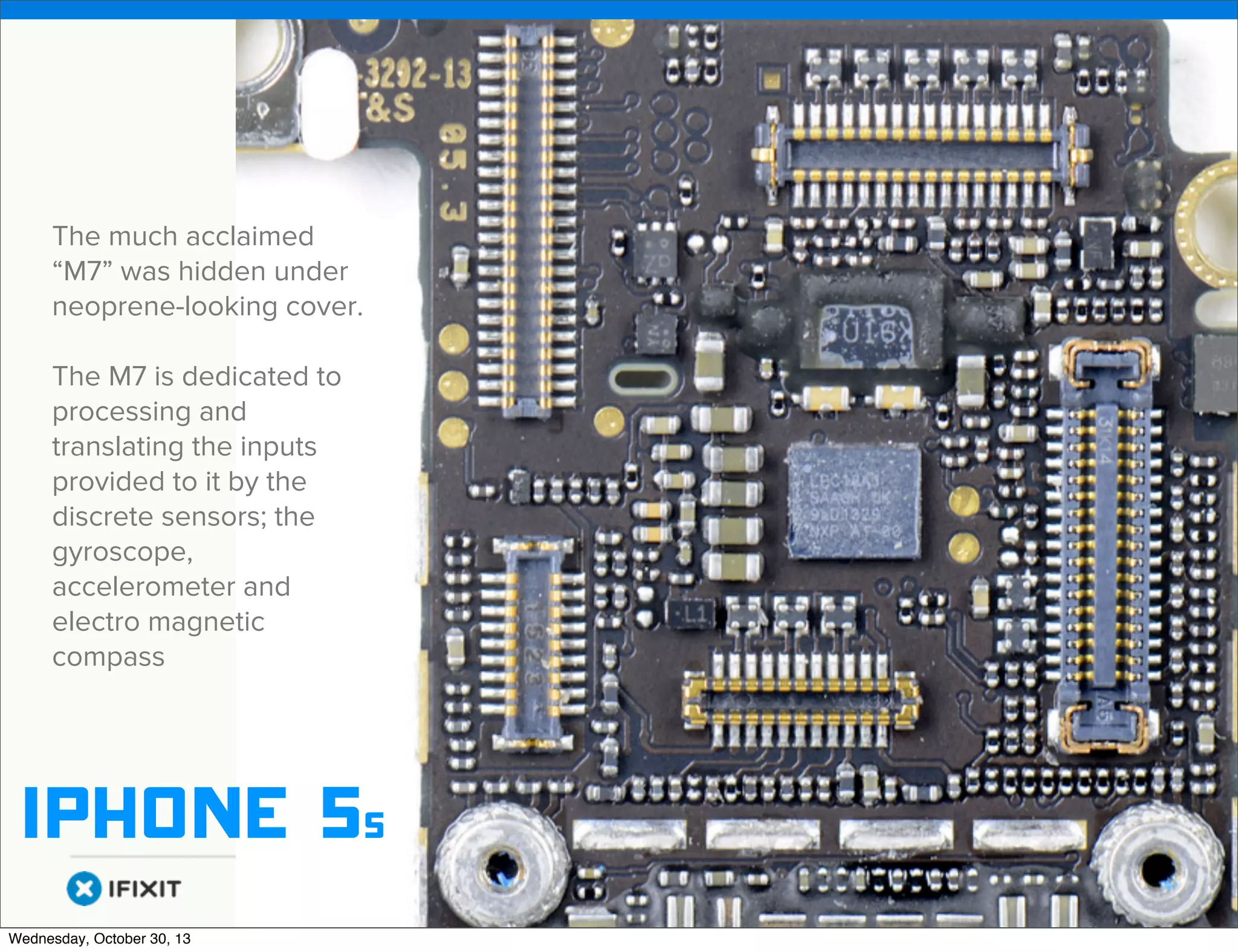 v

The much acclaimed
“M7” was hidden under
neoprene-looking cover.
The M7 is dedicated to
processing and
translating the inputs
provided to it by the
discrete sensors; the
gyroscope,
accelerometer and
electro magnetic
compass

iphone 5s
v
Wednesday, October 30, 13

Visit iﬁxit.com for thousands of repair manuals.

 