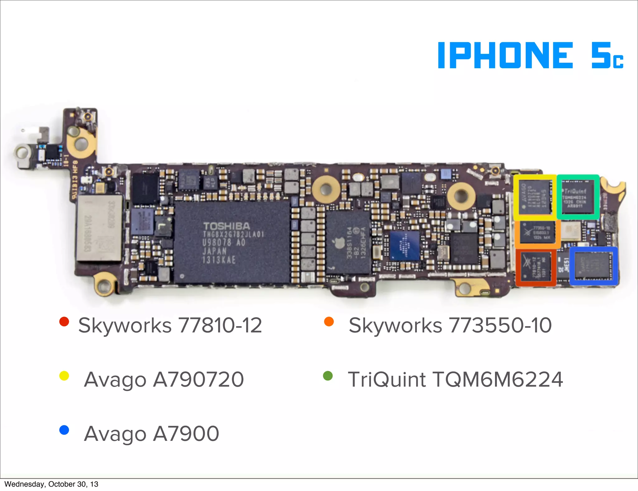 v

iphone 5c

• Skyworks 77810-12
• Avago A790720
• Avago A7900
Wednesday, October 30, 13

• Skyworks 773550-10
• TriQuint TQM6M6224
v

Visit iﬁxit.com for thousands of repair manuals.

 