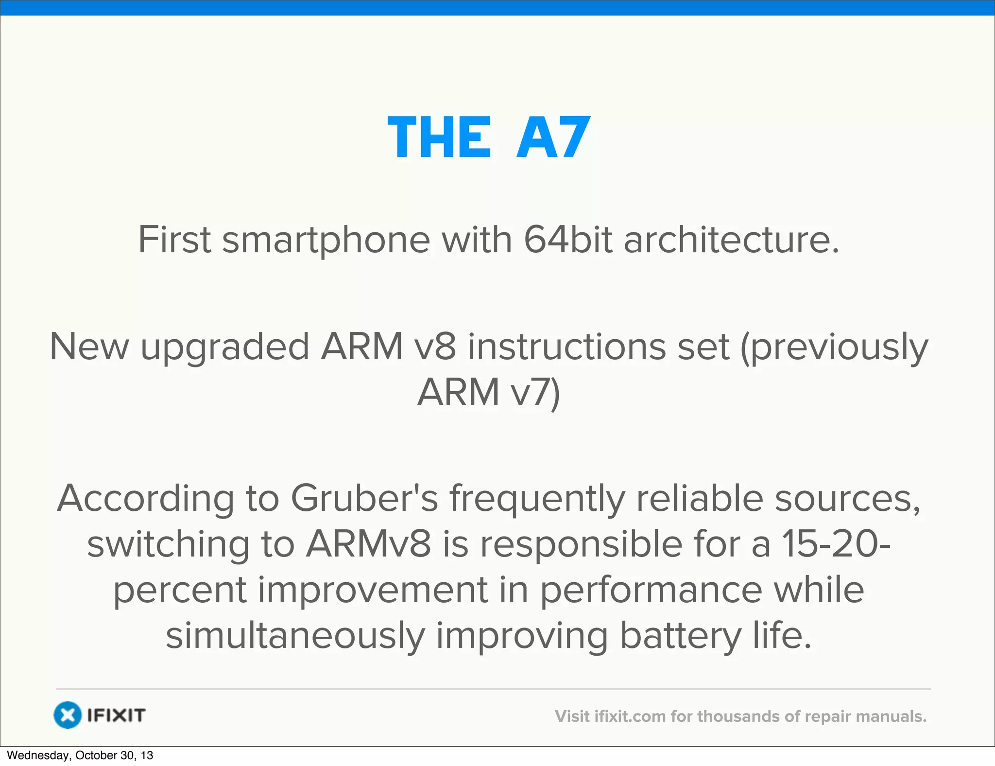 v

The a7
First smartphone with 64bit architecture.
New upgraded ARM v8 instructions set (previously
ARM v7)
According to Gruber's frequently reliable sources,
switching to ARMv8 is responsible for a 15-20percent improvement in performance while
simultaneously improving battery life.
v
Wednesday, October 30, 13

Visit iﬁxit.com for thousands of repair manuals.

 