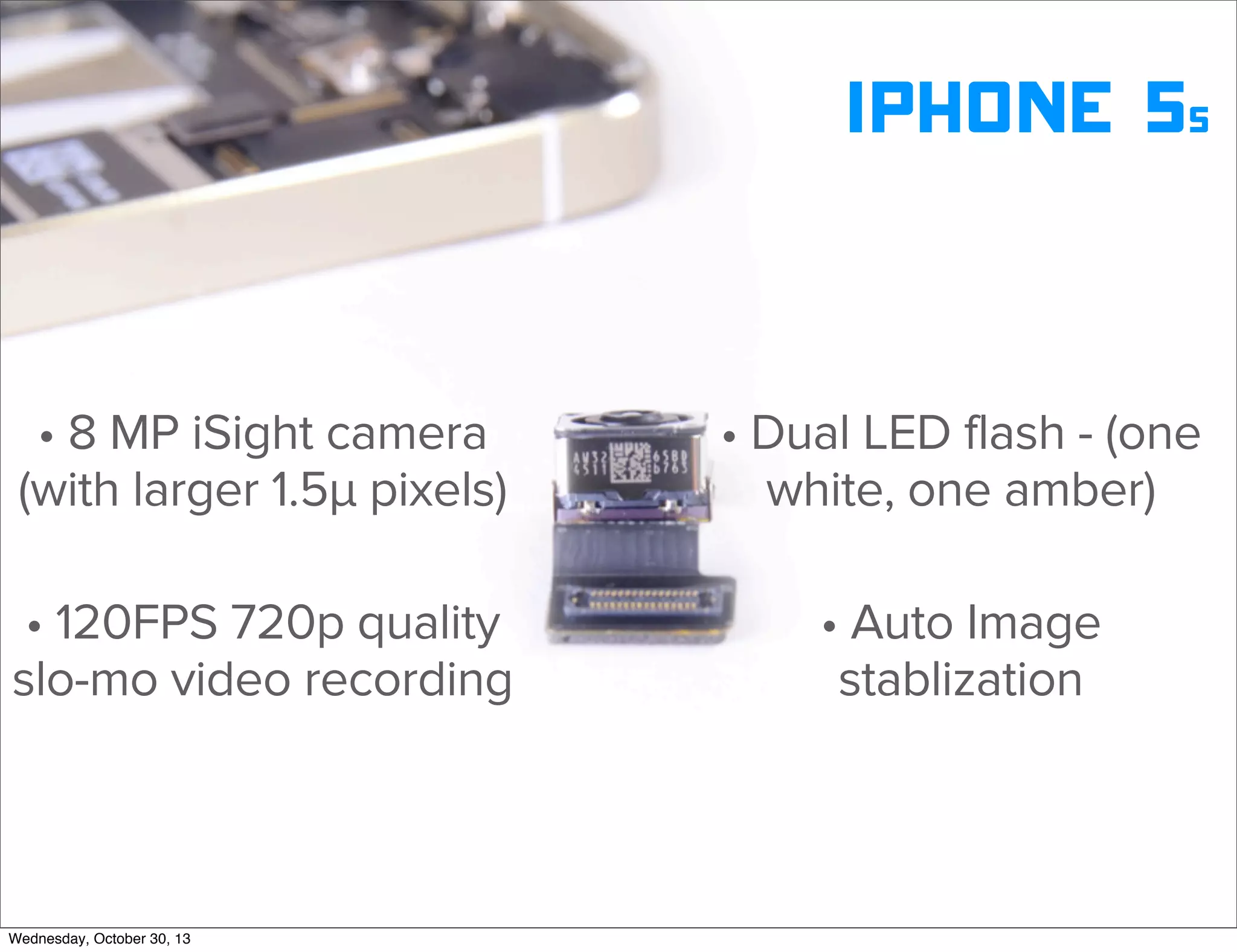 v

iphone 5s
• 8 MP iSight camera
(with larger 1.5µ pixels)

• Dual LED flash - (one
white, one amber)

• 120FPS 720p quality
slo-mo video recording

• Auto Image
stablization

v
Wednesday, October 30, 13

Visit iﬁxit.com for thousands of repair manuals.

 