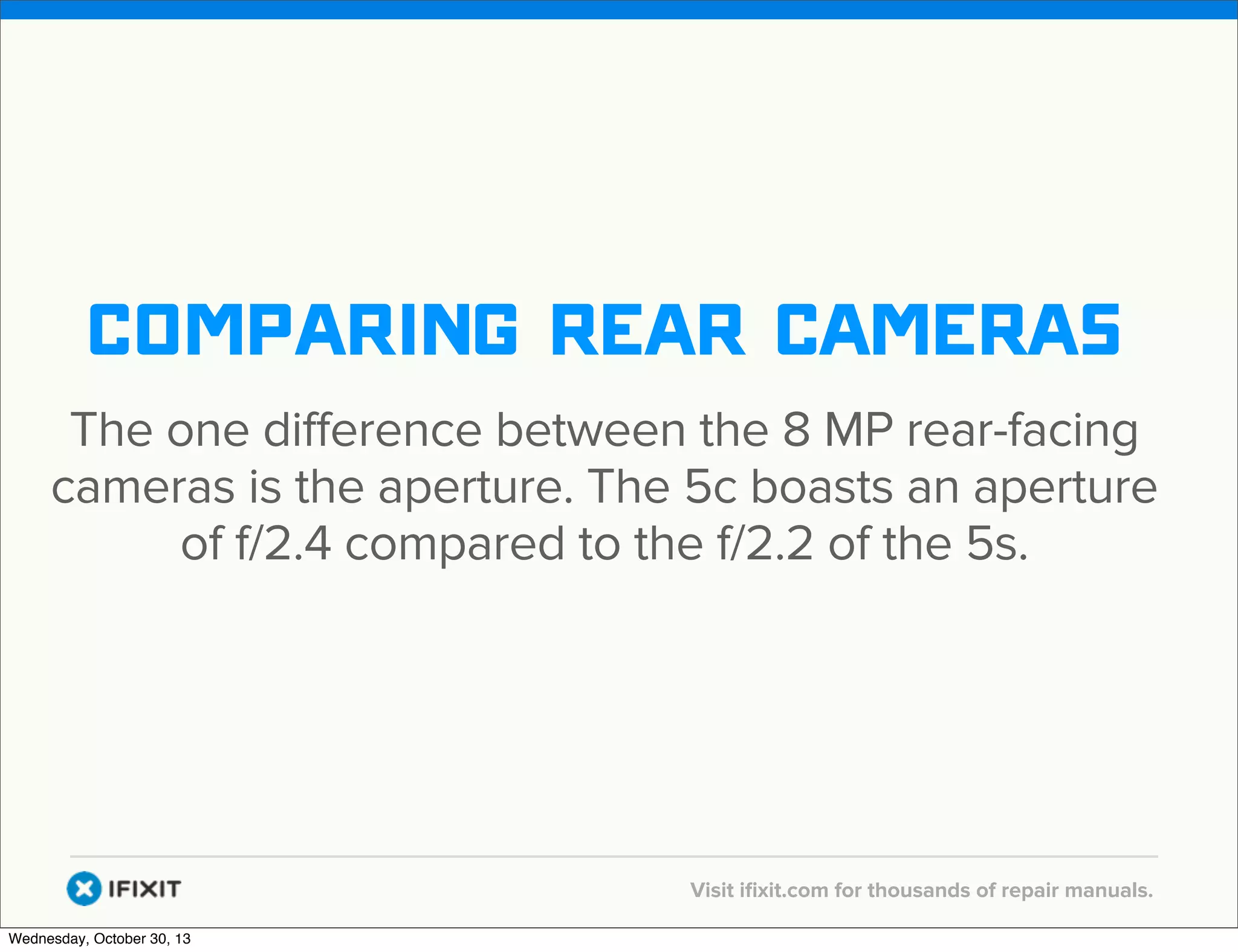 v

comparing rear cameras
The one difference between the 8 MP rear-facing
cameras is the aperture. The 5c boasts an aperture
of f/2.4 compared to the f/2.2 of the 5s.

v
Wednesday, October 30, 13

Visit iﬁxit.com for thousands of repair manuals.

 