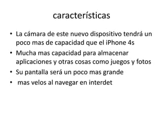 características
• La cámara de este nuevo dispositivo tendrá un
  poco mas de capacidad que el iPhone 4s
• Mucha mas capacidad para almacenar
  aplicaciones y otras cosas como juegos y fotos
• Su pantalla será un poco mas grande
• mas velos al navegar en interdet
 