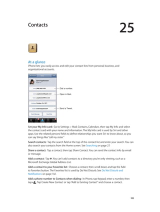 25
		 100
Contacts
At a glance
iPhone lets you easily access and edit your contact lists from personal, business, and
organizational accounts.
Open in Mail.Open in Mail.
Send a Tweet.Send a Tweet.
Dial a number.Dial a number.
Set your My Info card:  Go to Settings > Mail, Contacts, Calendars, then tap My Info and select
the contact card with your name and information. The My Info card is used by Siri and other
apps. Use the related persons fields to define relationships you want Siri to know about, so you
can say things like“call my sister.”
Search contacts:  Tap the search field at the top of the contact list and enter your search. You can
also search your contacts from the Home screen. See Searching on page 27.
Share a contact:  Tap a contact, then tap Share Contact. You can send the contact info by email
or message.
Add a contact:  Tap . You can’t add contacts to a directory you’re only viewing, such as a
Microsoft Exchange Global Address List.
Add a contact to your Favorites list:  Choose a contact, then scroll down and tap the Add
to Favorites button. The Favorites list is used by Do Not Disturb. See Do Not Disturb and
Notifications on page 132.
Add a phone number to Contacts when dialing:  In Phone, tap Keypad, enter a number, then
tap . Tap Create New Contact or tap“Add to Existing Contact”and choose a contact.
 