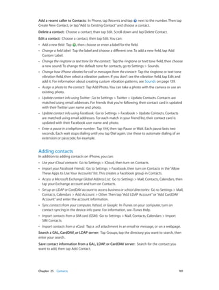 Chapter 25    Contacts	 101
Add a recent caller to Contacts:  In Phone, tap Recents and tap next to the number. Then tap
Create New Contact, or tap“Add to Existing Contact”and choose a contact.
Delete a contact:  Choose a contact, than tap Edit. Scroll down and tap Delete Contact.
Edit a contact:  Choose a contact, then tap Edit. You can:
•• Add a new field:  Tap , then choose or enter a label for the field.
•• Change a field label:  Tap the label and choose a different one. To add a new field, tap Add
Custom Label.
•• Change the ringtone or text tone for the contact:  Tap the ringtone or text tone field, then choose
a new sound. To change the default tone for contacts, go to Settings > Sounds.
•• Change how iPhone vibrates for call or messages from the contact:  Tap the ringtone or text tone
vibration field, then select a vibration pattern. If you don’t see the vibration field, tap Edit and
add it. For information about creating custom vibration patterns, see Sounds on page 139.
•• Assign a photo to the contact:  Tap Add Photo. You can take a photo with the camera or use an
existing photo.
•• Update contact info using Twitter:  Go to Settings > Twitter > Update Contacts. Contacts are
matched using email addresses. For friends that you’re following, their contact card is updated
with their Twitter user name and photo.
•• Update contact info using Facebook:  Go to Settings > Facebook > Update Contacts. Contacts
are matched using email addresses. For each match in your friend list, their contact card is
updated with their Facebook user name and photo.
•• Enter a pause in a telephone number:  Tap , then tap Pause or Wait. Each pause lasts two
seconds. Each wait stops dialing until you tap Dial again. Use these to automate dialing of an
extension or passcode, for example.
Adding contacts
In addition to adding contacts on iPhone, you can:
•• Use your iCloud contacts:  Go to Settings > iCloud, then turn on Contacts.
•• Import your Facebook Friends:  Go to Settings > Facebook, then turn on Contacts in the“Allow
These Apps to Use Your Accounts”list. This creates a Facebook group in Contacts.
•• Access a Microsoft Exchange Global Address List:  Go to Settings > Mail, Contacts, Calendars, then
tap your Exchange account and turn on Contacts.
•• Set up an LDAP or CardDAV account to access business or school directories:  Go to Settings > Mail,
Contacts, Calendars > Add Account > Other. Then tap“Add LDAP Account”or“Add CardDAV
Account”and enter the account information.
•• Sync contacts from your computer,Yahoo!, or Google:  In iTunes on your computer, turn on
contact syncing in the device info pane. For information, see iTunes Help.
•• Import contacts from a SIM card (GSM):  Go to Settings > Mail, Contacts, Calendars > Import
SIM Contacts.
•• Import contacts from a vCard:  Tap a .vcf attachment in an email or message, or on a webpage.
Search a GAL, CardDAV, or LDAP server:  Tap Groups, tap the directory you want to search, then
enter your search.
Save contact information from a GAL, LDAP, or CardDAV server:  Search for the contact you
want to add, then tap Add Contact.
 