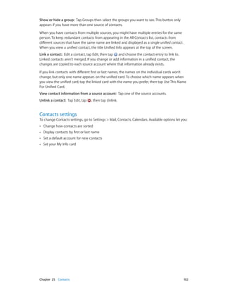 Chapter 25    Contacts	 102
Show or hide a group:  Tap Groups then select the groups you want to see. This button only
appears if you have more than one source of contacts.
When you have contacts from multiple sources, you might have multiple entries for the same
person. To keep redundant contacts from appearing in the All Contacts list, contacts from
different sources that have the same name are linked and displayed as a single unified contact.
When you view a unified contact, the title Unified Info appears at the top of the screen.
Link a contact:  Edit a contact, tap Edit, then tap and choose the contact entry to link to.
Linked contacts aren’t merged. If you change or add information in a unified contact, the
changes are copied to each source account where that information already exists.
If you link contacts with different first or last names, the names on the individual cards won’t
change, but only one name appears on the unified card. To choose which name appears when
you view the unified card, tap the linked card with the name you prefer, then tap Use This Name
For Unified Card.
View contact information from a source account:  Tap one of the source accounts.
Unlink a contact:  Tap Edit, tap , then tap Unlink.
Contacts settings
To change Contacts settings, go to Settings > Mail, Contacts, Calendars. Available options let you:
•• Change how contacts are sorted
•• Display contacts by first or last name
•• Set a default account for new contacts
•• Set your My Info card
 