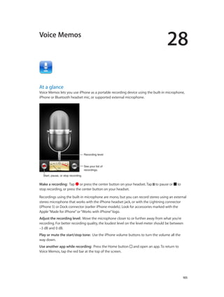 28
		 105
Voice Memos
At a glance
Voice Memos lets you use iPhone as a portable recording device using the built-in microphone,
iPhone or Bluetooth headset mic, or supported external microphone.
Start, pause, or stop recording.Start, pause, or stop recording.
Recording levelRecording level
See your list of
recordings.
See your list of
recordings.
Make a recording:  Tap or press the center button on your headset. Tap to pause or to
stop recording, or press the center button on your headset.
Recordings using the built-in microphone are mono, but you can record stereo using an external
stereo microphone that works with the iPhone headset jack, or with the Lightning connector
(iPhone 5) or Dock connector (earlier iPhone models). Look for accessories marked with the
Apple“Made for iPhone”or“Works with iPhone”logo.
Adjust the recording level:  Move the microphone closer to or further away from what you’re
recording. For better recording quality, the loudest level on the level meter should be between
–3 dB and 0 dB.
Play or mute the start/stop tone:  Use the iPhone volume buttons to turn the volume all the
way down.
Use another app while recording:  Press the Home button and open an app. To return to
Voice Memos, tap the red bar at the top of the screen.
 