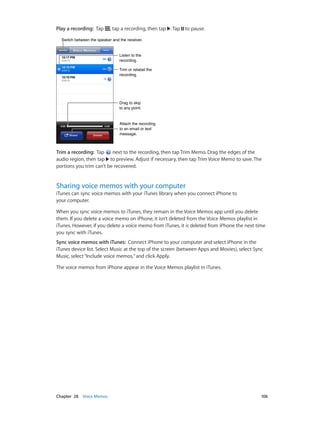 Chapter 28    Voice Memos	 106
Play a recording:  Tap , tap a recording, then tap . Tap to pause.
Trim or relabel the
recording.
Trim or relabel the
recording.
Listen to the
recording.
Listen to the
recording.
Attach the recording
to an email or text
message.
Attach the recording
to an email or text
message.
Drag to skip
to any point.
Drag to skip
to any point.
Switch between the speaker and the receiver.Switch between the speaker and the receiver.
Trim a recording:  Tap next to the recording, then tap Trim Memo. Drag the edges of the
audio region, then tap to preview. Adjust if necessary, then tap Trim Voice Memo to save. The
portions you trim can’t be recovered.
Sharing voice memos with your computer
iTunes can sync voice memos with your iTunes library when you connect iPhone to
your computer.
When you sync voice memos to iTunes, they remain in the Voice Memos app until you delete
them. If you delete a voice memo on iPhone, it isn’t deleted from the Voice Memos playlist in
iTunes. However, if you delete a voice memo from iTunes, it is deleted from iPhone the next time
you sync with iTunes.
Sync voice memos with iTunes:  Connect iPhone to your computer and select iPhone in the
iTunes device list. Select Music at the top of the screen (between Apps and Movies), select Sync
Music, select“Include voice memos,”and click Apply.
The voice memos from iPhone appear in the Voice Memos playlist in iTunes.
 