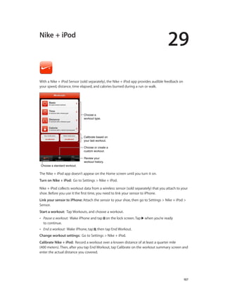 29
		 107
Nike + iPod
With a Nike + iPod Sensor (sold separately), the Nike + iPod app provides audible feedback on
your speed, distance, time elapsed, and calories burned during a run or walk.
Review your
workout history.
Review your
workout history.
Calibrate based on
your last workout.
Calibrate based on
your last workout.
Choose a standard workout.Choose a standard workout.
Choose or create a
custom workout.
Choose or create a
custom workout.
Choose a
workout type.
Choose a
workout type.
The Nike + iPod app doesn’t appear on the Home screen until you turn it on.
Turn on Nike + iPod:  Go to Settings > Nike + iPod.
Nike + iPod collects workout data from a wireless sensor (sold separately) that you attach to your
shoe. Before you use it the first time, you need to link your sensor to iPhone.
Link your sensor to iPhone: Attach the sensor to your shoe, then go to Settings > Nike + iPod >
Sensor.
Start a workout:  Tap Workouts, and choose a workout.
•• Pause a workout:  Wake iPhone and tap on the lock screen. Tap when you’re ready
to continue.
•• End a workout:  Wake iPhone, tap , then tap End Workout.
Change workout settings:  Go to Settings > Nike + iPod.
Calibrate Nike + iPod:  Record a workout over a known distance of at least a quarter mile
(400 meters). Then, after you tap End Workout, tap Calibrate on the workout summary screen and
enter the actual distance you covered.
 