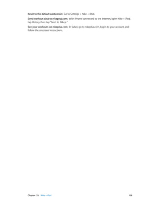 Chapter 29    Nike + iPod	 108
Reset to the default calibration:  Go to Settings > Nike + iPod.
Send workout data to nikeplus.com:  With iPhone connected to the Internet, open Nike + iPod,
tap History, then tap“Send to Nike+.”
See your workouts on nikeplus.com:  In Safari, go to nikeplus.com, log in to your account, and
follow the onscreen instructions.
 