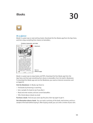 30
		 109
iBooks
At a glance
iBooks is a great way to read and buy books. Download the free iBooks app from the App Store,
and then enjoy everything from classics to bestsellers.
Go to a
different page.
Go to a
different page.
BookmarkBookmark
Contents, bookmarks, and notesContents, bookmarks, and notes
iBooks is a great way to enjoy books and PDFs. Download the free iBooks app from the
App Store, and then get everything from classics to bestsellers from the built-in iBookstore.
To download the iBooks app and use the iBookstore, you need an Internet connection and
an Apple ID.
Visit the iBookstore:  In iBooks, tap Store to:
•• Find books by browsing or searching
•• Get a sample of a book to see if you like it
•• Read and write reviews, and see current bestsellers
•• Tell a friend about a book via email
Purchase a book:  Find one you want, tap the price, then tap again to get it.
Get information about a book:  You can read a summary of the book, read reviews, and try a
sample of the book before buying it. After buying a book, you can write a review of your own.
 