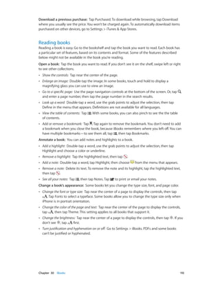 Chapter 30    iBooks	 110
Download a previous purchase:  Tap Purchased. To download while browsing, tap Download
where you usually see the price. You won’t be charged again. To automatically download items
purchased on other devices, go to Settings > iTunes & App Stores.
Reading books
Reading a book is easy. Go to the bookshelf and tap the book you want to read. Each book has
a particular set of features, based on its contents and format. Some of the features described
below might not be available in the book you’re reading.
Open a book:  Tap the book you want to read. If you don’t see it on the shelf, swipe left or right
to see other collections.
•• Show the controls:  Tap near the center of the page.
•• Enlarge an image:  Double-tap the image. In some books, touch and hold to display a
magnifying glass you can use to view an image.
•• Go to a specific page:  Use the page navigation controls at the bottom of the screen. Or, tap
and enter a page number, then tap the page number in the search results.
•• Look up a word:  Double-tap a word, use the grab points to adjust the selection, then tap
Define in the menu that appears. Definitions are not available for all languages.
•• View the table of contents:  Tap . With some books, you can also pinch to see the the table
of contents.
•• Add or remove a bookmark:  Tap . Tap again to remove the bookmark. You don’t need to add
a bookmark when you close the book, because iBooks remembers where you left off. You can
have multiple bookmarks—to see them all, tap , then tap Bookmarks.
Annotate a book:  You can add notes and highlights to a book.
•• Add a highlight:  Double-tap a word, use the grab points to adjust the selection, then tap
Highlight and choose a color or underline.
•• Remove a highlight:  Tap the highlighted text, then tap .
•• Add a note:  Double-tap a word, tap Highlight, then choose from the menu that appears.
•• Remove a note:  Delete its text. To remove the note and its highlight, tap the highlighted text,
then tap .
•• See all your notes:  Tap , then tap Notes. Tap to print or email your notes.
Change a book’s appearance:  Some books let you change the type size, font, and page color.
•• Change the font or type size:  Tap near the center of a page to display the controls, then tap
. Tap Fonts to select a typeface. Some books allow you to change the type size only when
iPhone is in portrait orientation.
•• Change the color of the page and text:  Tap near the center of the page to display the controls,
tap , then tap Theme. This setting applies to all books that support it.
•• Change the brightness:  Tap near the center of a page to display the controls, then tap . If you
don’t see , tap first.
•• Turn justification and hyphenation on or off:  Go to Settings > iBooks. PDFs and some books
can’t be justified or hyphenated.
 