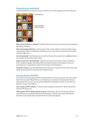 Chapter 30    iBooks	 111
Organizing the bookshelf
Use the bookshelf to browse your books and PDFs. You can also organize items into collections.
Touch and hold a
book to rearrange.
Touch and hold a
book to rearrange.
View collections.View collections.
Move a book or PDF to a collection:  Tap Edit. Select the items you want to move, then tap Move
and select a collection.
View and manage collections:  Tap the name of the current collection at the top of the screen,
such as Books or PDFs, to display the collections list. You can’t edit or remove the built-in Books
and PDFs collections.
Sort the bookshelf:  Tap the status bar to scroll to the top of the screen, then tap and select a
sort method at the bottom of the screen.
Delete an item from the bookshelf:  Tap Edit, then tap each item that you want to delete, so
that a checkmark appears. Tap Delete. When you finish, tap Done. If you delete an item you
purchased, you can download it again from Purchases in the iBookstore.
Search for a book:  Go to the bookshelf. Tap the status bar to scroll to the top of the screen, then
tap . Searching looks for the title and the author’s name.
Syncing books and PDFs
Use iTunes to sync your books and PDFs between iPhone and your computer, and to buy books
from the iTunes Store. When iPhone is connected to your computer, the Books pane lets you
select which items to sync. You can also find DRM-free ePub books and PDFs on the web and
add them to your iTunes library.
Sync a book or PDF to iPhone:  In iTunes on your computer, choose File > Add to Library and
select the file. Then sync.
Add a book or PDF to iBooks without syncing:  If the book or PDF isn’t too large, email it to
yourself from your computer. Open the email message on iPhone, then touch and hold the
attachment and choose“Open in iBooks”from the menu that appears.
 