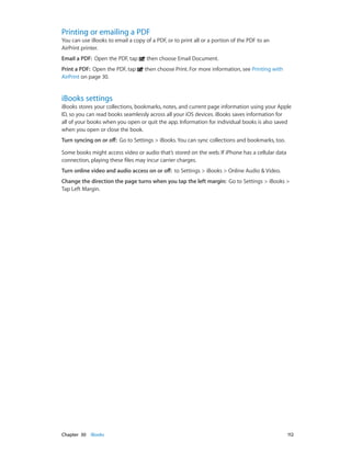 Chapter 30    iBooks	 112
Printing or emailing a PDF
You can use iBooks to email a copy of a PDF, or to print all or a portion of the PDF to an
AirPrint printer.
Email a PDF:  Open the PDF, tap then choose Email Document.
Print a PDF:  Open the PDF, tap then choose Print. For more information, see Printing with
AirPrint on page 30.
iBooks settings
iBooks stores your collections, bookmarks, notes, and current page information using your Apple
ID, so you can read books seamlessly across all your iOS devices. iBooks saves information for
all of your books when you open or quit the app. Information for individual books is also saved
when you open or close the book.
Turn syncing on or off:  Go to Settings > iBooks. You can sync collections and bookmarks, too.
Some books might access video or audio that’s stored on the web. If iPhone has a cellular data
connection, playing these files may incur carrier charges.
Turn online video and audio access on or off:  to Settings > iBooks > Online Audio & Video.
Change the direction the page turns when you tap the left margin:  Go to Settings > iBooks >
Tap Left Margin.
 