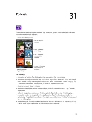 31
		 113
Podcasts
Download the free Podcasts app from the App Store, then browse, subscribe to, and play your
favorite audio and video podcasts.
View the podcasts
in your library.
View the podcasts
in your library.
Browse all available podcasts.Browse all available podcasts.
Tap a podcast to
view available
episodes.
Tap a podcast to
view available
episodes.
Browse and preview
the most popular
podcasts.
Browse and preview
the most popular
podcasts.
Scroll to see your
entire library.
Scroll to see your
entire library.
See the playback
controls.
See the playback
controls.
Get podcasts:
•• Browse the full catalog:  Tap Catalog, then tap any podcast that interests you.
•• Browse the most popular podcasts:  Tap Top Stations (if you don’t see it, tap Library first). Swipe
left or right to change the category, or swipe up or down to browse the current category. Tap
a podcast to preview the latest episode, or tap to see a list of episodes.
•• Stream an episode:  Tap any episode.
•• Download an episode so you can listen to it when you’re not connected to Wi-Fi:  Tap next to
any episode.
•• Subscribe to a podcast to always get the latest episode:  If you’re browsing the catalog, tap a
podcast to see the list of episodes, then tap Subscribe. If you’ve already downloaded an
episode, tap the podcast in your library, then tap it again at the top of the list of episodes, and
turn on Subscription.
•• Automatically get the latest episode of a subscribed podcast:  Tap the podcast in your library, tap
it again at the top of the episode list, then turn on Auto-Download.
 