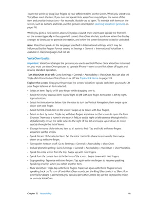 Chapter 32    Accessibility	 116
Touch the screen or drag your fingers to hear different items on the screen. When you select text,
VoiceOver reads the text. If you turn on Speak Hints, VoiceOver may tell you the name of the
item and provide instructions—for example,“double-tap to open.”To interact with items on the
screen, such as buttons and links, use the gestures described in Learning VoiceOver gestures on
page 118.
When you go to a new screen, VoiceOver plays a sound, then selects and speaks the first item
on the screen (typically in the upper-left corner). VoiceOver also lets you know when the display
changes to landscape or portrait orientation, and when the screen becomes locked or unlocked.
Note:  VoiceOver speaks in the language specified in International settings, which may be
influenced by the Region Format setting in Settings > General > International. VoiceOver is
available in many languages, but not all.
VoiceOver basics
Important:  VoiceOver changes the gestures you use to control iPhone. Once VoiceOver is turned
on, you must use VoiceOver gestures to operate iPhone—even to turn VoiceOver off again and
resume standard operation.
Turn VoiceOver on or off:  Go to Settings > General > Accessibility > VoiceOver. You can also set
Triple-click Home to turn VoiceOver on or off. See Triple-click Home on page 124.
Explore the screen:  Drag your finger over the screen. VoiceOver speaks each item you touch. Lift
your finger to leave an item selected.
•• Select an item:  Tap it, or lift your finger while dragging over it.
•• Select the next or previous item:  Swipe right or left with one finger. Item order is left-to-right,
top-to-bottom.
•• Select the item above or below:  Use the rotor to turn on Vertical Navigation, then swipe up or
down with one finger.
•• Select the first or last item on the screen:  Swipe up or down with four fingers.
•• Select an item by name:  Triple-tap with two fingers anywhere on the screen to open the Item
Chooser. Then type a name in the search field, or swipe right or left to move through the list
alphabetically, or tap the table index to the right of the list and swipe up or down to move
quickly through the list of items.
•• Change the name of the selected item so it’s easier to find:  Tap and hold with two fingers
anywhere on the screen.
•• Speak the text of the selected item:  Set the rotor control to characters or words, then swipe
down or up with one finger.
•• Turn spoken hints on or off:  Go to Settings > General > Accessibility > VoiceOver.
•• Include phonetic spelling:  Go to Settings > General > Accessibility > VoiceOver > Use Phonetics.
•• Speak the entire screen from the top:  Swipe up with two fingers.
•• Speak from the current item to the bottom of the screen:  Swipe down with two fingers.
•• Stop speaking:  Tap once with two fingers. Tap again with two fingers to resume speaking.
Speaking resumes when you select another item.
•• Mute VoiceOver:  Triple-tap with three fingers. Triple-tap again with three fingers to turn
speaking back on. To turn off only VoiceOver sounds, set the Ring/Silent switch to Silent. If an
external keyboard is connected, you can also press the Control key on the keyboard to mute
or unmute VoiceOver.
 