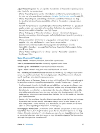 Chapter 32    Accessibility	 117
Adjust the speaking voice:  You can adjust the characteristics of the VoiceOver speaking voice to
make it easier for you to understand:
•• Change the speaking volume:  Use the volume buttons on iPhone. You can also add volume to
the rotor and swipe up and down to adjust; see Using the VoiceOver rotor control on page 119.
•• Change the speaking rate:  Go to Settings > General > Accessibility > VoiceOver and drag
the Speaking Rate slider. You can also add Speech Rate to the rotor, then swipe up or down
to adjust.
•• Use pitch change:  VoiceOver uses a higher pitch when speaking the first item of a group (such
as a list or table) and a lower pitch when speaking the last item of a group. Go to Settings >
General > Accessibility > VoiceOver > Use Pitch Change.
•• Change the language for iPhone:  Go to Settings > General > International > Language.
VoiceOver pronunciation of some languages is affected by Settings > General > International >
Region Format.
•• Change pronunciation:  Set the rotor to Language, then swipe up or down. Language is
available in the rotor only if you select more than one pronunciation.
•• Select the pronunciations available in the language rotor:  Go to Settings > General >
Accessibility > VoiceOver > Language Rotor. To change the position of a language in the list,
drag up or down.
•• Change the basic reading voice:  Go to Settings > General > Accessibility > VoiceOver >
Use Compact Voice.
Using iPhone with VoiceOver
Unlock iPhone:  Select the Unlock slide, then double-tap the screen.
“Tap”to activate the selected item:  Double-tap anywhere on the screen.
“Double-tap”the selected item:  Triple-tap anywhere on the screen.
Adjust a slider:  Select the slider, then swipe up or down with one finger.
Use a standard gesture when VoiceOver is turned on:  Double-tap and hold your finger on the
screen. A series of tones indicates that normal gestures are in force. They remain in effect until
you lift your finger, when VoiceOver gestures resume.
Scroll a list or area of the screen:  Swipe up or down with three fingers. When paging through a
list, VoiceOver speaks the range of items displayed (for example,“showing rows 5 through 10”).
•• Scroll continuously through a list:  Double-tap and hold. When you hear a series of tones, move
your finger up or down to scroll the list. Continuous scrolling stops when you lift your finger.
•• Use a list index:  Some lists have an alphabetical index along the right side. The index can’t be
selected by swiping between items; you must touch the index directly to select it. With the
index selected, swipe up or down to move along the index. You can also double-tap, then slide
your finger up or down.
•• Reorder a list:  You can change the order of items in some lists, such as the Rotor and Language
Rotor items in Accessibility settings. Select on the right side of an item, double-tap and
hold until you hear a sound, then drag up or down. VoiceOver speaks the item you’ve moved
above or below, depending on the direction you’re dragging.
Rearrange your Home screen:  On the Home screen, select the icon you want to move. Double-
tap and hold the icon, then drag it. VoiceOver speaks the row and column position as you drag
the icon. Release the icon when it’s in the location you want. You can drag additional icons. Drag
an item to the left or right edge of the screen to move it to a different page of the Home screen.
When you finish, press the Home button .
 