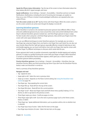 Chapter 32    Accessibility	 118
Speak the iPhone status information:  Tap the top of the screen to hear information about the
time, battery life, Wi-Fi signal strength, and more.
Speak notifications:  Go to Settings > General > Accessibility > VoiceOver and turn on Speak
Notifications. Notifications, including the text of incoming text messages, are spoken as
they occur, even if iPhone is locked. Unacknowledged notifications are repeated when you
unlock iPhone.
Turn the screen curtain on or off:  Tap four times with three fingers. When the screen curtain is
on, the screen contents are active even though the display is turned off.
Learning VoiceOver gestures
When VoiceOver is turned on, the standard touchscreen gestures have different effects. These
and some additional gestures let you move around the screen and control individual items when
they’re selected. VoiceOver gestures include two- and three-finger gestures to tap or swipe.
For best results when using two- and three-finger gestures, relax and let your fingers touch the
screen with some space between them.
You can use different techniques to enter VoiceOver gestures. For example, you can enter a
two-finger tap using two fingers from one hand, or one finger from each hand. You can also use
your thumbs. Many find the“split-tap”gesture especially effective: instead of selecting an item
and double-tapping, you can touch and hold an item with one finger, then tap the screen with
another finger. Try different techniques to discover which works best for you.
If your gestures don’t work, try quicker movements, especially for double-tapping and swiping
gestures. To swipe, try quickly brushing the screen with your finger or fingers. When VoiceOver
is turned on, the VoiceOver Practice button appears, which gives you a chance to practice
VoiceOver gestures before proceeding.
Practice VoiceOver gestures:  Go to Settings > General > Accessibility > VoiceOver, then tap
VoiceOver Practice. When you finish practicing, tap Done. If you don’t see the VoiceOver Practice
button, make sure VoiceOver is turned on.
Here’s a summary of key VoiceOver gestures:
Navigate and read
•• Tap:  Speak the item.
•• Swipe right or left:  Select the next or previous item.
•• Swipe up or down:  Depends on the Rotor Control setting. See Using the VoiceOver rotor
control on page 119.
•• Two-finger tap:  Stop speaking the current item.
•• Two-finger flick up:  Read all from the top of the screen.
•• Two-finger flick down:  Read all from the current position.
•• Two-finger“scrub”:  Move two fingers back and forth three times quickly (making a“z”) to
dismiss an alert or go back to the previous screen.
•• Three-finger swipe up or down:  Scroll one page at a time.
•• Three-finger swipe right or left:  Go to the next or previous page (such as the Home screen,
Stocks, or Safari).
•• Three-finger tap:  Speak additional information, such as position within a list or whether text
is selected.
•• Four-finger tap at top of screen:  Select the first item on the page.
•• Four-finger tap at bottom of screen:  Select the last item on the page.
 