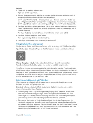 Chapter 32    Accessibility	 119
Activate
•• Double-tap:  Activate the selected item.
•• Triple-tap:  Double-tap an item.
•• Split-tap:  As an alternative to selecting an item and double-tapping to activate it, touch an
item with one finger, and then tap the screen with another.
•• Double-tap and hold (1 second) + standard gesture:  Use a standard gesture. The double-tap
and hold gesture tells iPhone to interpret the next gesture as standard. For example, you can
double-tap and hold, and then without lifting your finger, drag your finger to slide a switch.
•• Two-finger double-tap:  Answer or end a call. Play or pause in Music, Videos, Voice Memos, or
Photos. Take a photo in Camera. Start or pause recording in Camera or Voice Memos. Start or
stop the stopwatch.
•• Two-finger double-tap and hold:  Change an item’s label to make it easier to find.
•• Two-finger triple-tap:  Open the Item Chooser.
•• Three-finger triple-tap:  Mute or unmute VoiceOver.
•• Three-finger quadruple-tap:  Turn the screen curtain on or off.
Using the VoiceOver rotor control
Use the rotor to choose what happens when you swipe up or down with VoiceOver turned on.
Operate the rotor:  Rotate two fingers on the iPhone screen around a point between them.
Change the options included in the rotor:  Go to Settings > General > Accessibility >
VoiceOver > Rotor and select the options you want to be available using the rotor.
The effect of the rotor setting depends on what you’re doing. For example, if you’re reading an
email, you can use the rotor to switch between hearing text spoken word-by-word or character-
by-character when you swipe up or down. If you’re browsing a webpage, you can set the rotor to
speak all the text (either word-by-word or character-by-character), or to jump from one item to
another of a certain type, such as headers or links.
Entering and editing text with VoiceOver
When you enter an editable text field, you can use the onscreen keyboard or an external
keyboard connected to iPhone to enter text.
Enter text:  Select an editable text field, double-tap to display the insertion point and the
onscreen keyboard, then type characters.
•• Standard typing:  Select a key on the keyboard by swiping left or right, then double-tap to
enter the character. Or move your finger around the keyboard to select a key and, while
continuing to touch the key with one finger, tap the screen with another finger. VoiceOver
speaks the key when it’s selected, and again when the character is entered.
•• Touch typing:  Touch a key on the keyboard to select it, then lift your finger to enter the
character. If you touch the wrong key, move your finger on the keyboard until you select the
key you want. VoiceOver speaks the character for each key as you touch it, but doesn’t enter a
character until you lift your finger. Touch typing works only for the keys that enter text—use
standard typing for other keys such as Shift, Delete, and Return.
 