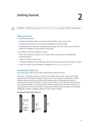2
		 12
Getting Started
· WARNING:  To avoid injury, read Important safety information on page 146 before using iPhone.
What you need
To use iPhone, you need:
•• A wireless service plan with a carrier that provides iPhone service in your area
•• An Internet connection for your computer (broadband is recommended)
•• An Apple ID for some features, including iCloud, the App Store and iTunes Store, and online
purchases. An Apple ID can be created during setup.
To use iPhone with your computer, you need:
•• A Mac with a USB 2.0 or 3.0 port, or a PC with a USB 2.0 port, and one of the following
operating systems:
•• Mac OS X version 10.6.8 or later
•• Windows 7, Windows Vista, or Windows XP Home or Professional with Service Pack 3 or later
•• iTunes 10.7 or later (for some features), available at www.itunes.com/download
Installing the SIM card
If you were given a SIM card to install, install it before setting up iPhone.
Important:  A SIM card is required in order to use cellular services when connecting to GSM
networks and some CDMA networks. An iPhone 4S or later that’s been activated on a CDMA
wireless network may also use a SIM card for connecting to a GSM network, primarily for
international roaming. Your iPhone is subject to your wireless service provider’s policies, which
may include restrictions on switching service providers and roaming, even after conclusion of
any required minimum service contract. Contact your wireless service provider for more details.
Availability of cellular capabilities depends on the wireless network.
Installing the SIM Card in iPhone 5
Nano SIM
card
Nano SIM
card
Nano SIM
card tray
Nano SIM
card tray
Paper clip
or SIM
eject tool
Paper clip
or SIM
eject tool
 